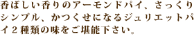 香ばしい香りのアーモンドパイ、さっくりシンプル、かつくせになるジュリエットパイ２種類の味をご堪能下さい。